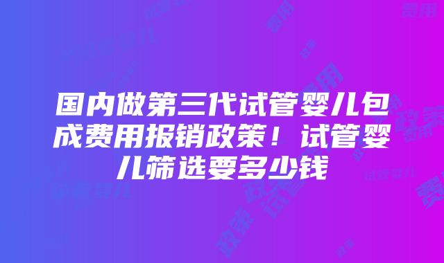 国内做第三代试管婴儿包成费用报销政策！试管婴儿筛选要多少钱