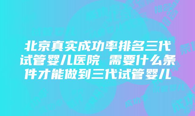 北京真实成功率排名三代试管婴儿医院 需要什么条件才能做到三代试管婴儿