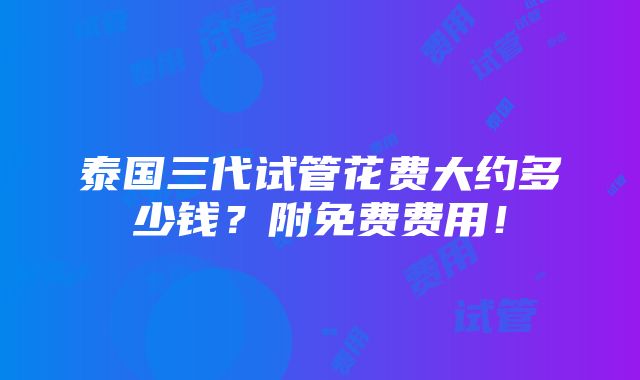 泰国三代试管花费大约多少钱？附免费费用！