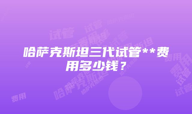 哈萨克斯坦三代试管**费用多少钱？