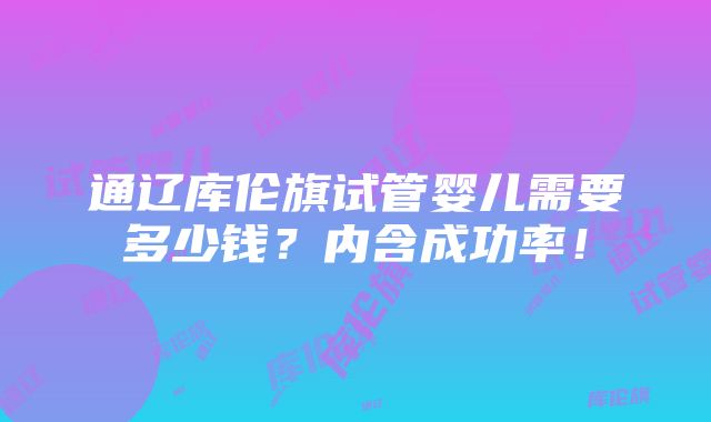 通辽库伦旗试管婴儿需要多少钱？内含成功率！