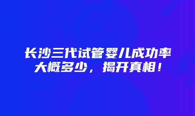 长沙三代试管婴儿成功率大概多少，揭开真相！