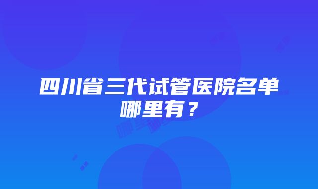 四川省三代试管医院名单哪里有？