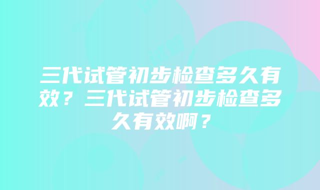 三代试管初步检查多久有效？三代试管初步检查多久有效啊？