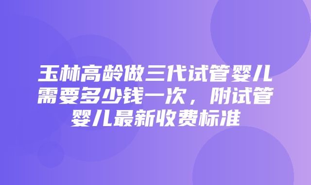 玉林高龄做三代试管婴儿需要多少钱一次，附试管婴儿最新收费标准