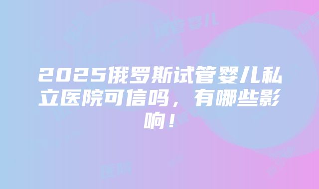 2025俄罗斯试管婴儿私立医院可信吗，有哪些影响！