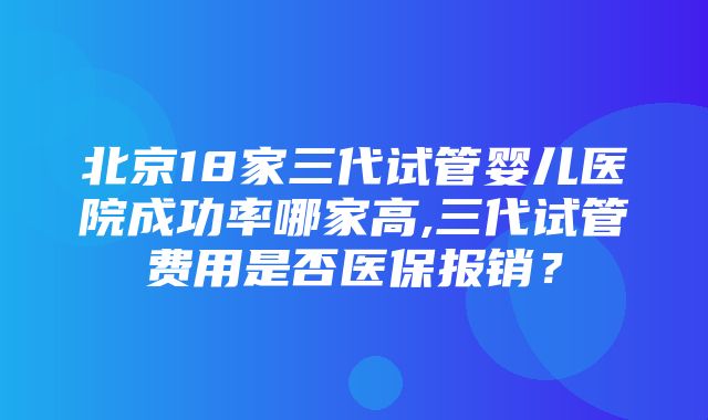 北京18家三代试管婴儿医院成功率哪家高,三代试管费用是否医保报销？