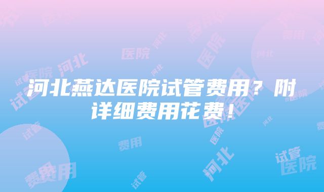 河北燕达医院试管费用？附详细费用花费！