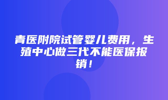 青医附院试管婴儿费用，生殖中心做三代不能医保报销！