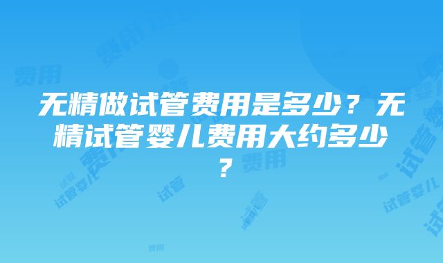 无精做试管费用是多少？无精试管婴儿费用大约多少？