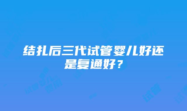 结扎后三代试管婴儿好还是复通好？