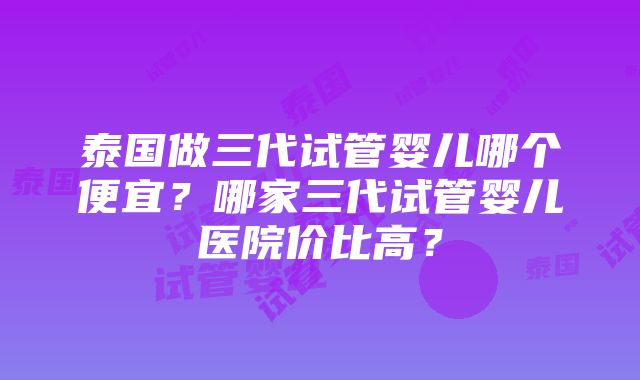 泰国做三代试管婴儿哪个便宜？哪家三代试管婴儿医院价比高？