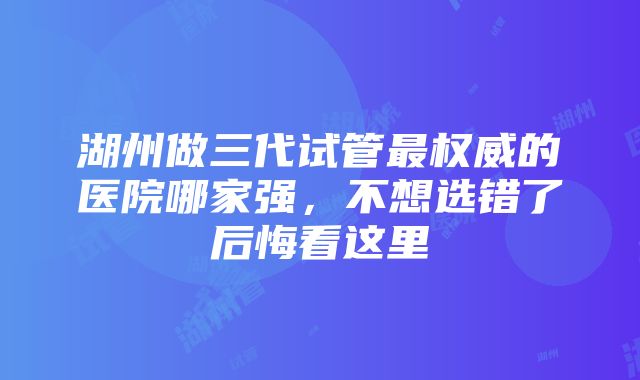 湖州做三代试管最权威的医院哪家强，不想选错了后悔看这里