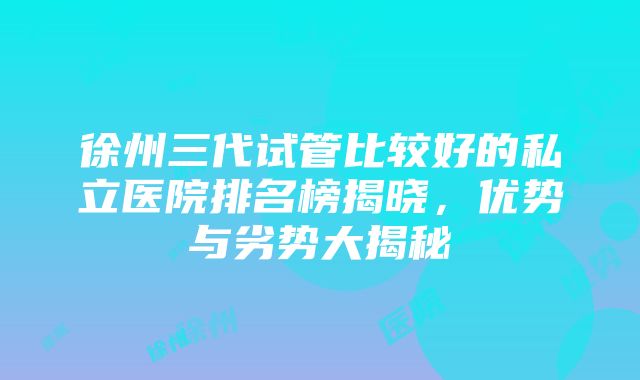 徐州三代试管比较好的私立医院排名榜揭晓，优势与劣势大揭秘