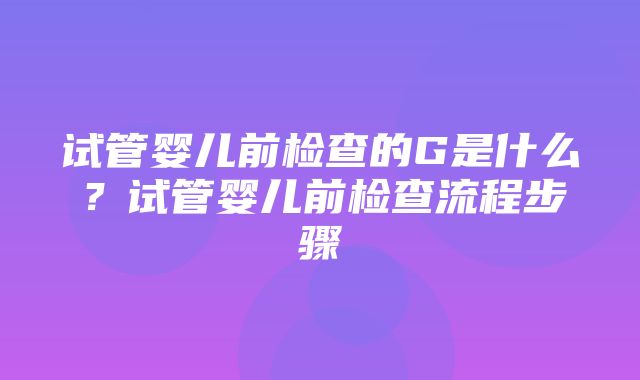 试管婴儿前检查的G是什么？试管婴儿前检查流程步骤