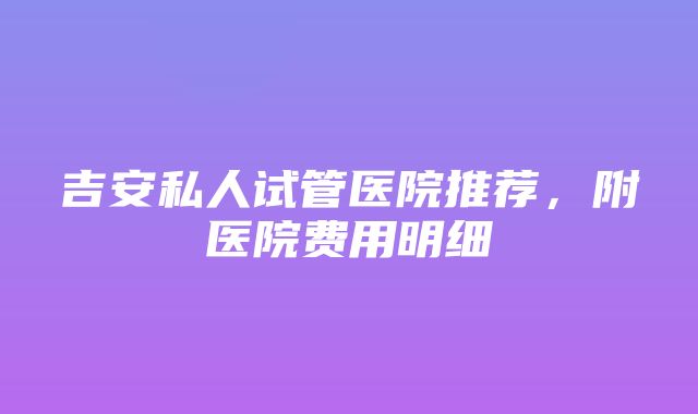 吉安私人试管医院推荐，附医院费用明细