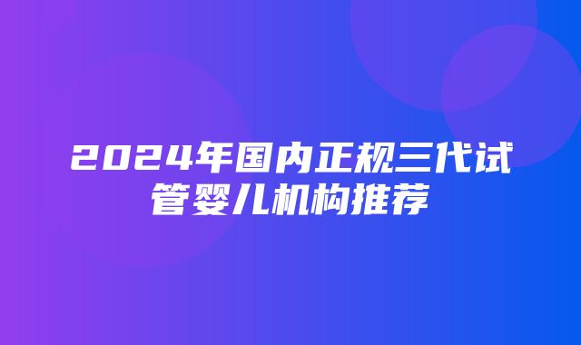 2024年国内正规三代试管婴儿机构推荐