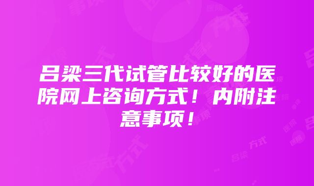 吕梁三代试管比较好的医院网上咨询方式！内附注意事项！