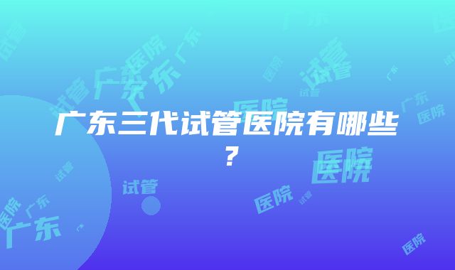 广东三代试管医院有哪些？