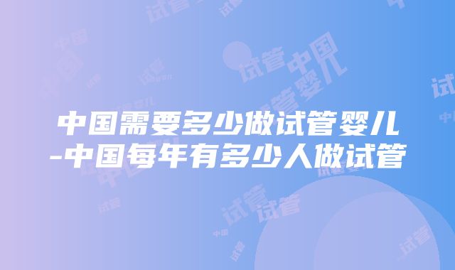 中国需要多少做试管婴儿-中国每年有多少人做试管