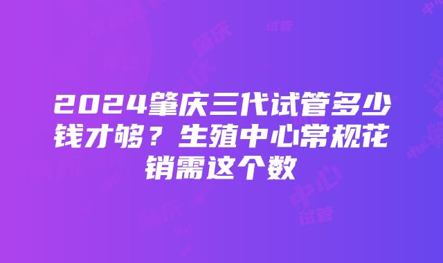 2024肇庆三代试管多少钱才够？生殖中心常规花销需这个数