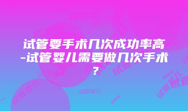 试管要手术几次成功率高-试管婴儿需要做几次手术？