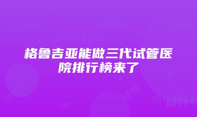 格鲁吉亚能做三代试管医院排行榜来了