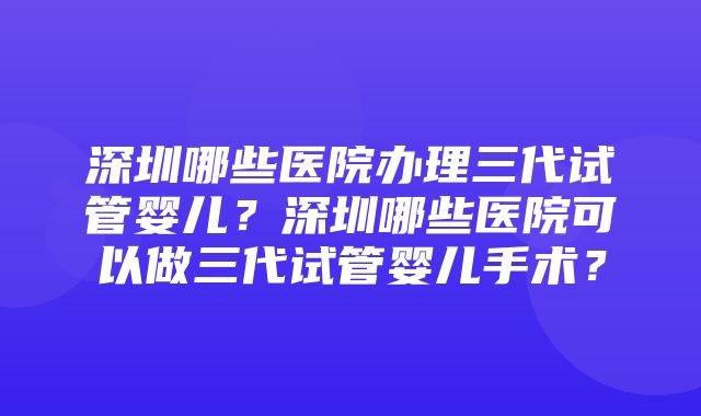 深圳哪些医院办理三代试管婴儿？深圳哪些医院可以做三代试管婴儿手术？