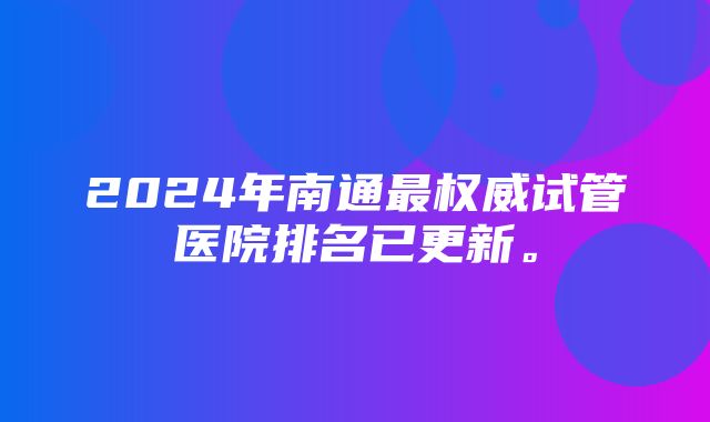 2024年南通最权威试管医院排名已更新。