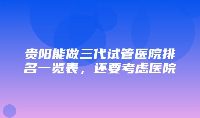 贵阳能做三代试管医院排名一览表，还要考虑医院