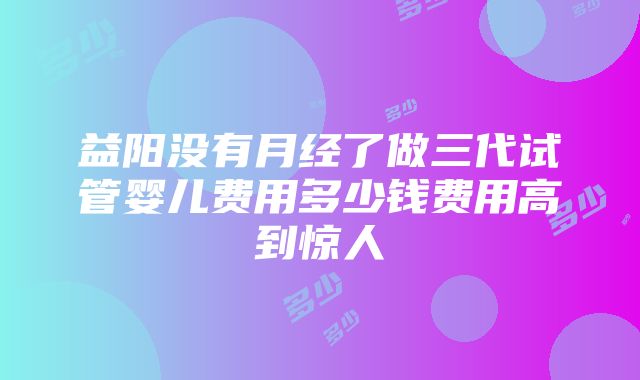 益阳没有月经了做三代试管婴儿费用多少钱费用高到惊人