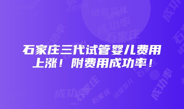 石家庄三代试管婴儿费用上涨！附费用成功率！