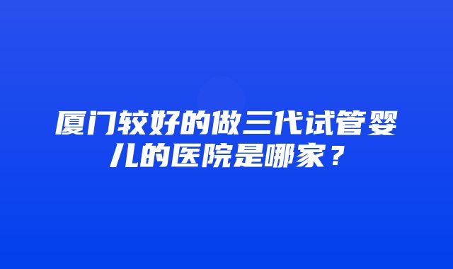 厦门较好的做三代试管婴儿的医院是哪家？