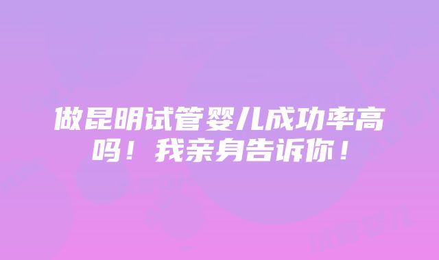 做昆明试管婴儿成功率高吗！我亲身告诉你！