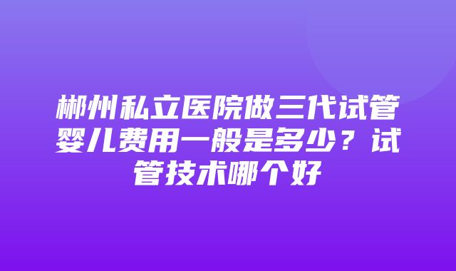 郴州私立医院做三代试管婴儿费用一般是多少？试管技术哪个好