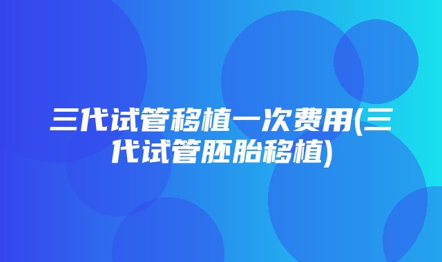 三代试管移植一次费用(三代试管胚胎移植)