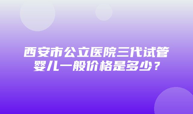 西安市公立医院三代试管婴儿一般价格是多少？