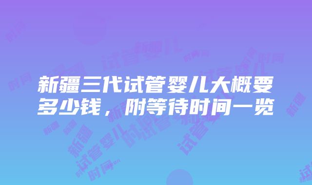 新疆三代试管婴儿大概要多少钱，附等待时间一览