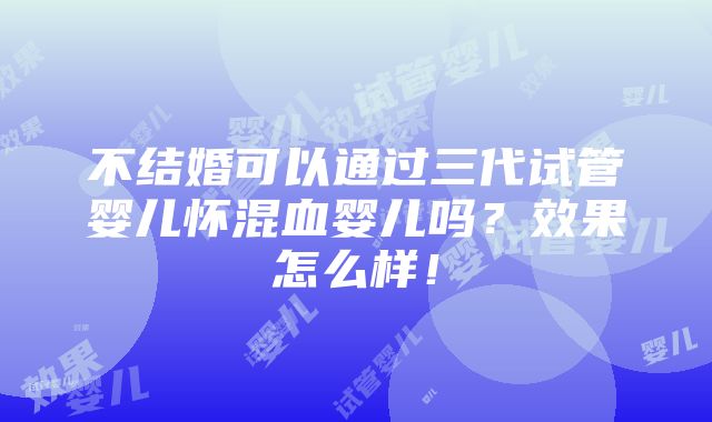 不结婚可以通过三代试管婴儿怀混血婴儿吗？效果怎么样！