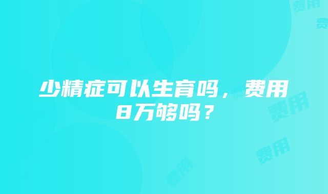 少精症可以生育吗，费用8万够吗？