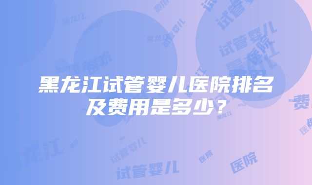 黑龙江试管婴儿医院排名及费用是多少？