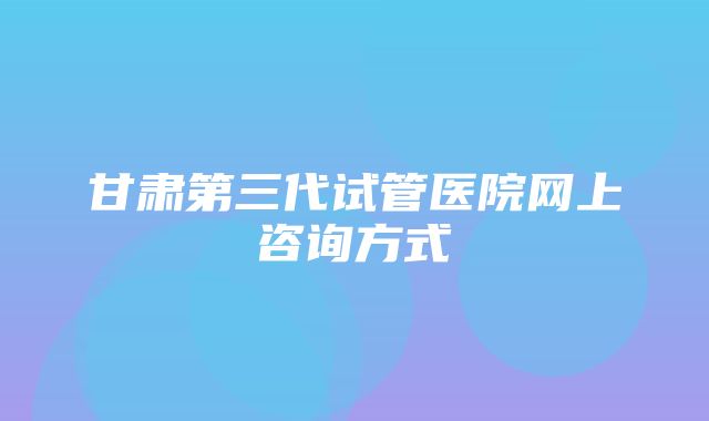 甘肃第三代试管医院网上咨询方式