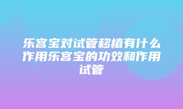 乐宫宝对试管移植有什么作用乐宫宝的功效和作用试管