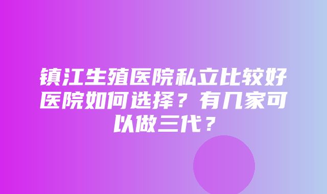 镇江生殖医院私立比较好医院如何选择？有几家可以做三代？