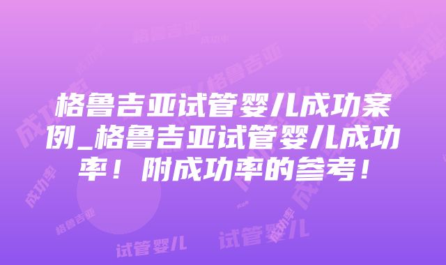 格鲁吉亚试管婴儿成功案例_格鲁吉亚试管婴儿成功率！附成功率的参考！