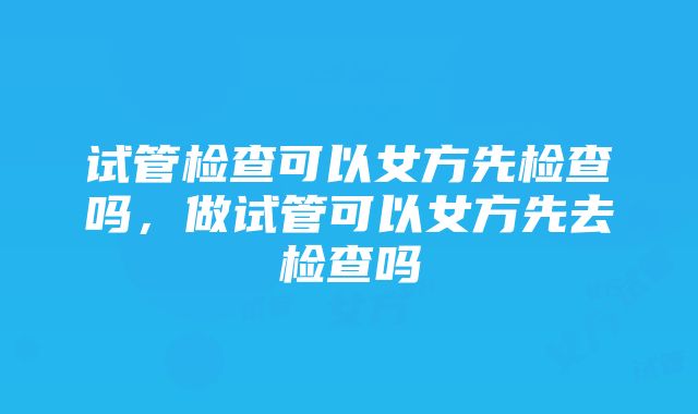 试管检查可以女方先检查吗，做试管可以女方先去检查吗