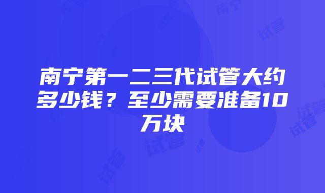 南宁第一二三代试管大约多少钱？至少需要准备10万块