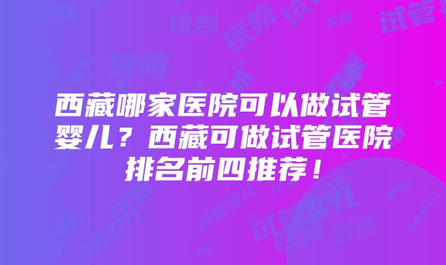 西藏哪家医院可以做试管婴儿？西藏可做试管医院排名前四推荐！