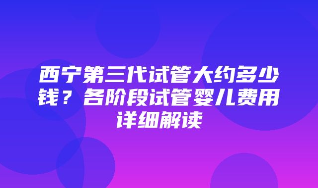 西宁第三代试管大约多少钱？各阶段试管婴儿费用详细解读