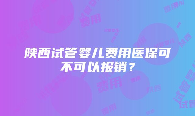 陕西试管婴儿费用医保可不可以报销？